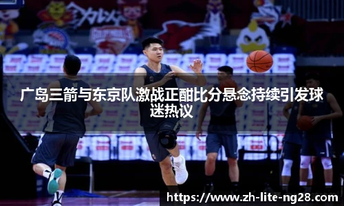 广岛三箭与东京队激战正酣比分悬念持续引发球迷热议